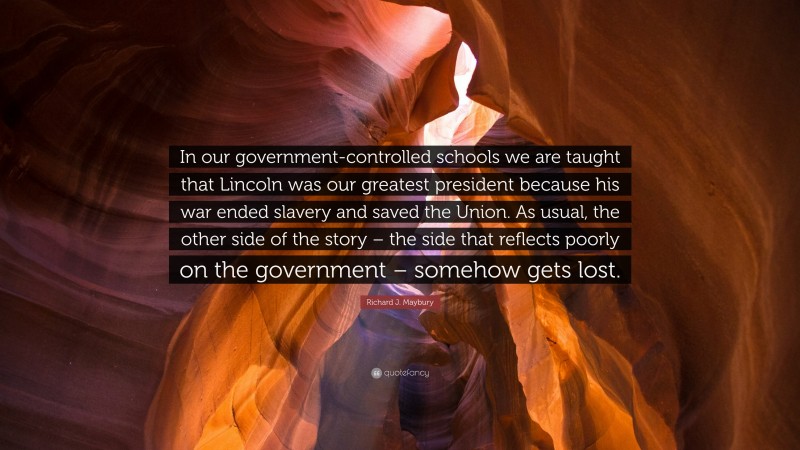 Richard J. Maybury Quote: “In our government-controlled schools we are taught that Lincoln was our greatest president because his war ended slavery and saved the Union. As usual, the other side of the story – the side that reflects poorly on the government – somehow gets lost.”