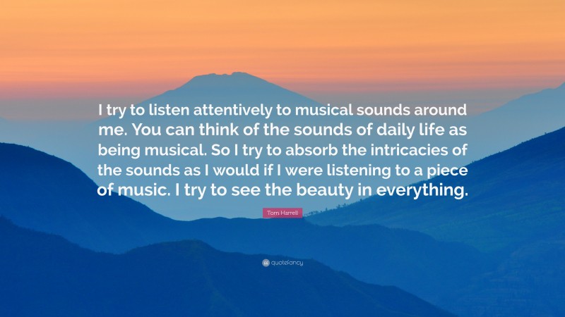 Tom Harrell Quote: “I try to listen attentively to musical sounds around me. You can think of the sounds of daily life as being musical. So I try to absorb the intricacies of the sounds as I would if I were listening to a piece of music. I try to see the beauty in everything.”