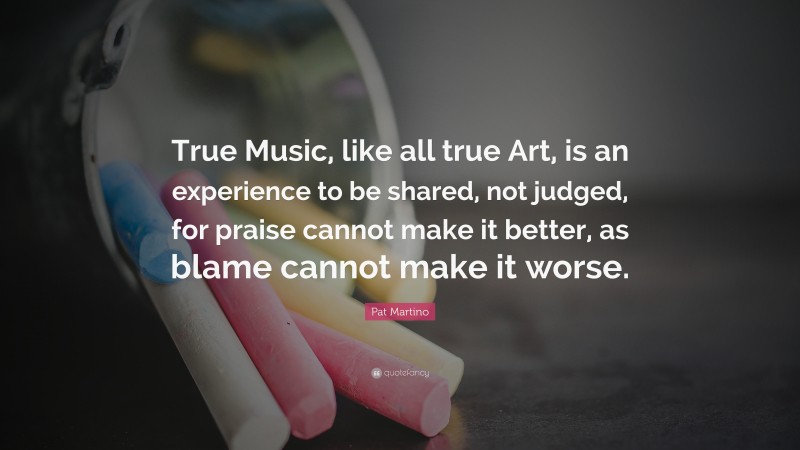 Pat Martino Quote: “True Music, like all true Art, is an experience to be shared, not judged, for praise cannot make it better, as blame cannot make it worse.”