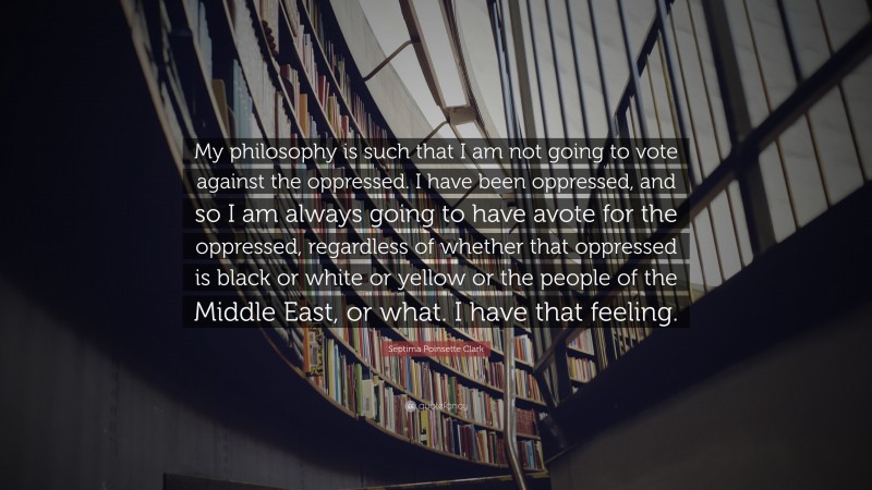 Septima Poinsette Clark Quote: “My philosophy is such that I am not going to vote against the oppressed. I have been oppressed, and so I am always going to have avote for the oppressed, regardless of whether that oppressed is black or white or yellow or the people of the Middle East, or what. I have that feeling.”