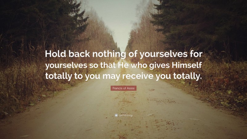 Francis of Assisi Quote: “Hold back nothing of yourselves for yourselves so that He who gives Himself totally to you may receive you totally.”