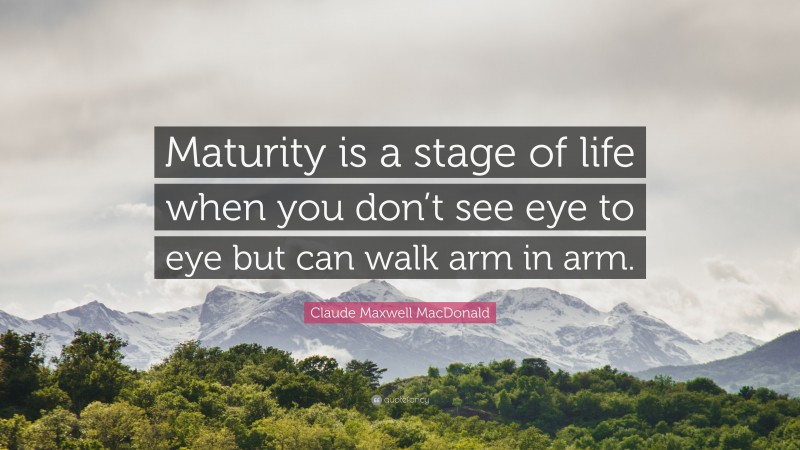 Claude Maxwell MacDonald Quote: “Maturity is a stage of life when you don’t see eye to eye but can walk arm in arm.”