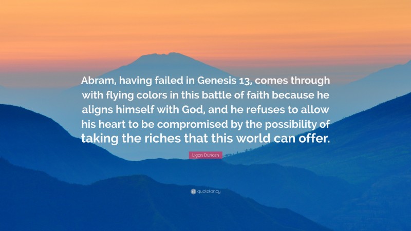 Ligon Duncan Quote: “Abram, having failed in Genesis 13, comes through with flying colors in this battle of faith because he aligns himself with God, and he refuses to allow his heart to be compromised by the possibility of taking the riches that this world can offer.”