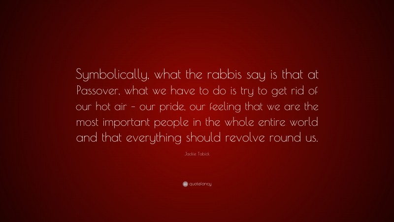 Jackie Tabick Quote: “Symbolically, what the rabbis say is that at Passover, what we have to do is try to get rid of our hot air – our pride, our feeling that we are the most important people in the whole entire world and that everything should revolve round us.”