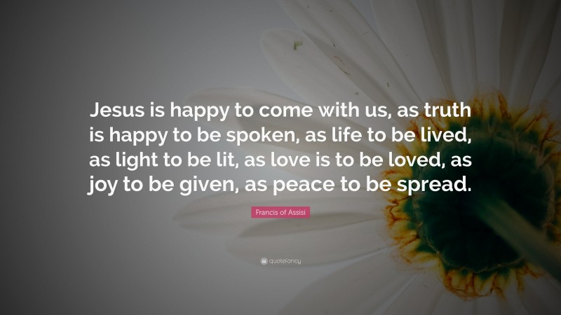 Francis of Assisi Quote: “Jesus is happy to come with us, as truth is happy to be spoken, as life to be lived, as light to be lit, as love is to be loved, as joy to be given, as peace to be spread.”
