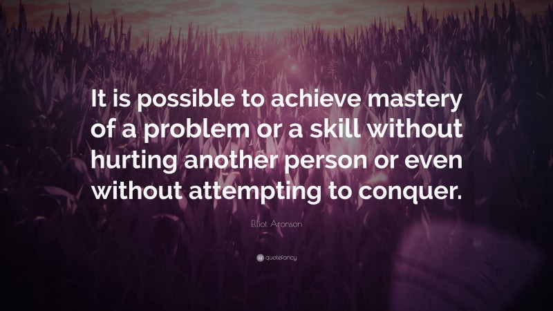 Elliot Aronson Quote: “It is possible to achieve mastery of a problem or a skill without hurting another person or even without attempting to conquer.”