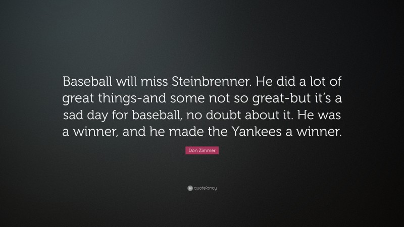 Don Zimmer Quote: “Baseball will miss Steinbrenner. He did a lot of great things-and some not so great-but it’s a sad day for baseball, no doubt about it. He was a winner, and he made the Yankees a winner.”