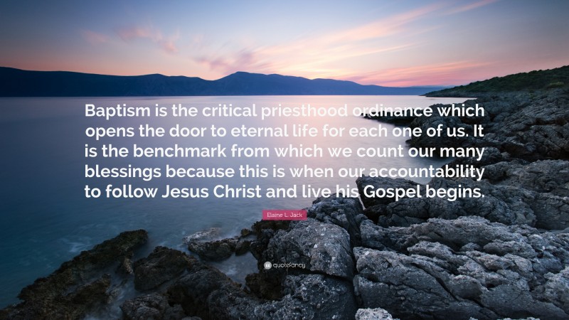 Elaine L. Jack Quote: “Baptism is the critical priesthood ordinance which opens the door to eternal life for each one of us. It is the benchmark from which we count our many blessings because this is when our accountability to follow Jesus Christ and live his Gospel begins.”