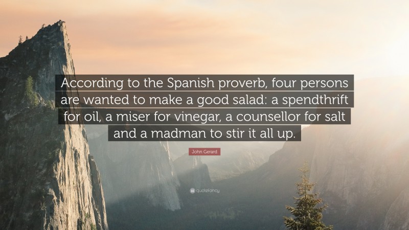 John Gerard Quote: “According to the Spanish proverb, four persons are wanted to make a good salad: a spendthrift for oil, a miser for vinegar, a counsellor for salt and a madman to stir it all up.”