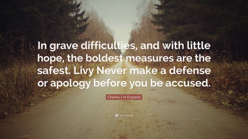 Charles I of England Quote: “In grave difficulties, and with little hope, the boldest measures are the safest. Livy Never make a defense or apology before you be accused.”