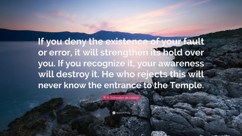 R. A. Schwaller de Lubicz Quote: “If you deny the existence of your fault or error, it will strengthen its hold over you. If you recognize it, your awareness will destroy it. He who rejects this will never know the entrance to the Temple.”