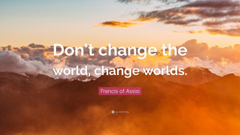 Francis of Assisi Quote: “Don’t change the world, change worlds.”