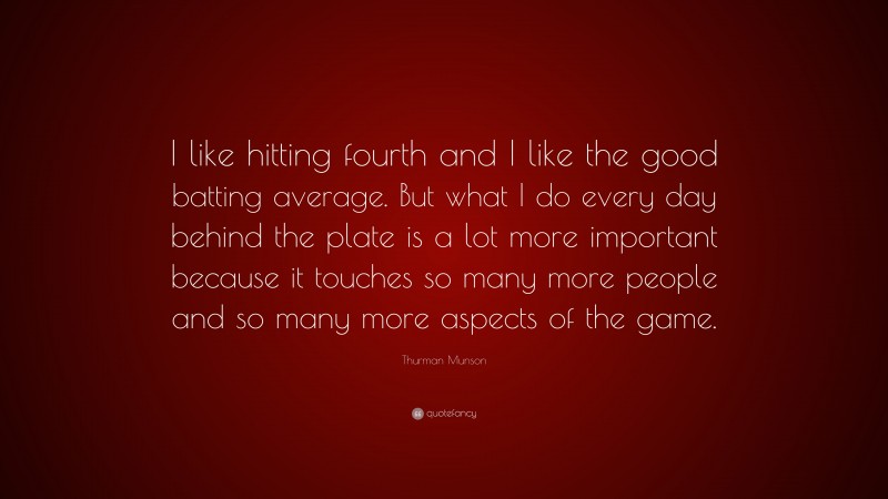 Thurman Munson Quote: “I like hitting fourth and I like the good batting average. But what I do every day behind the plate is a lot more important because it touches so many more people and so many more aspects of the game.”