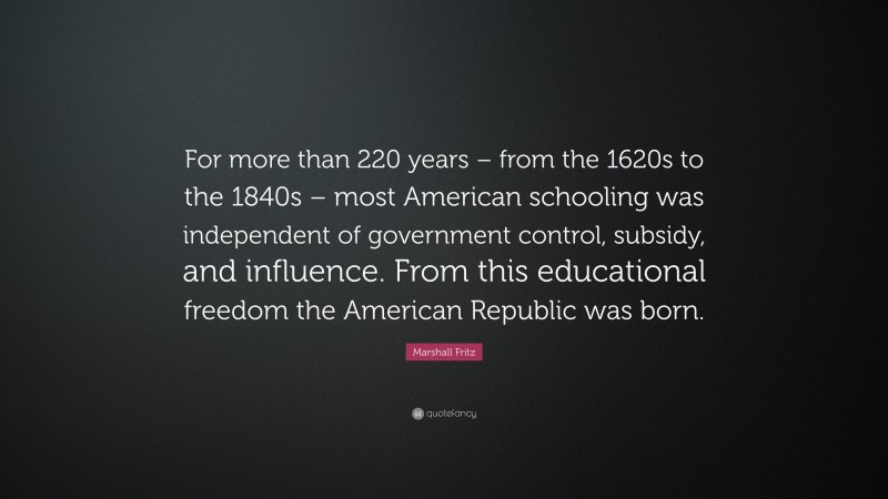 Marshall Fritz Quote: “For more than 220 years – from the 1620s to the 1840s – most American schooling was independent of government control, subsidy, and influence. From this educational freedom the American Republic was born.”