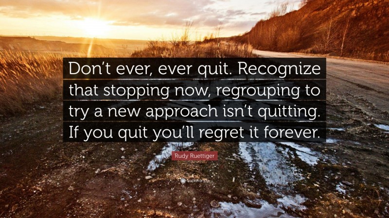 Rudy Ruettiger Quote: “Don’t ever, ever quit. Recognize that stopping now, regrouping to try a new approach isn’t quitting. If you quit you’ll regret it forever.”