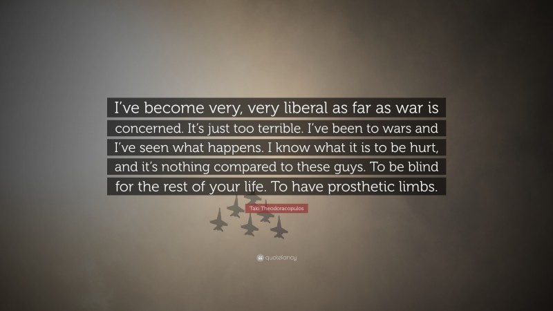 Taki Theodoracopulos Quote: “I’ve become very, very liberal as far as war is concerned. It’s just too terrible. I’ve been to wars and I’ve seen what happens. I know what it is to be hurt, and it’s nothing compared to these guys. To be blind for the rest of your life. To have prosthetic limbs.”