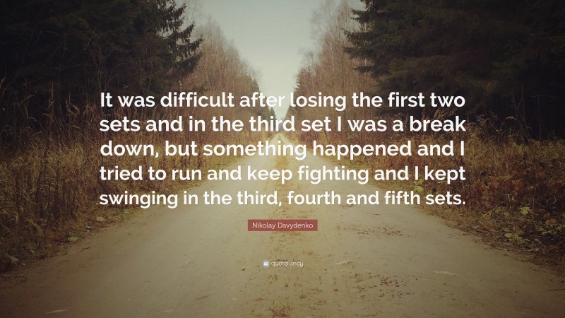 Nikolay Davydenko Quote: “It was difficult after losing the first two sets and in the third set I was a break down, but something happened and I tried to run and keep fighting and I kept swinging in the third, fourth and fifth sets.”