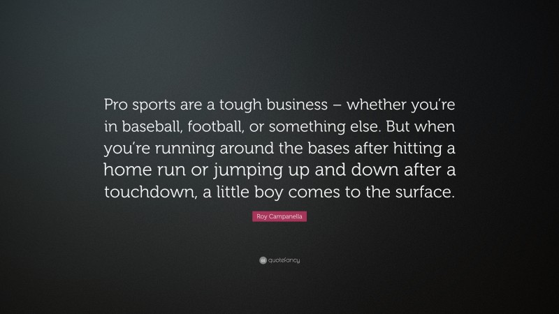 Roy Campanella Quote: “Pro sports are a tough business – whether you’re in baseball, football, or something else. But when you’re running around the bases after hitting a home run or jumping up and down after a touchdown, a little boy comes to the surface.”