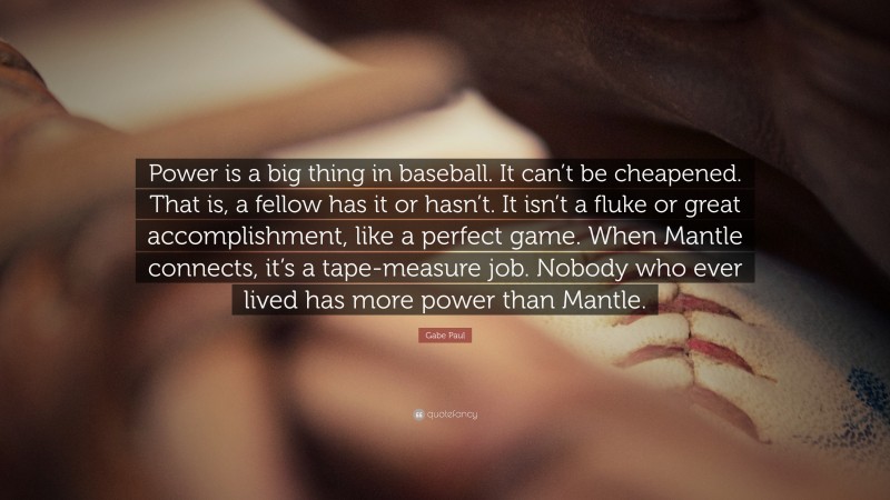 Gabe Paul Quote: “Power is a big thing in baseball. It can’t be cheapened. That is, a fellow has it or hasn’t. It isn’t a fluke or great accomplishment, like a perfect game. When Mantle connects, it’s a tape-measure job. Nobody who ever lived has more power than Mantle.”
