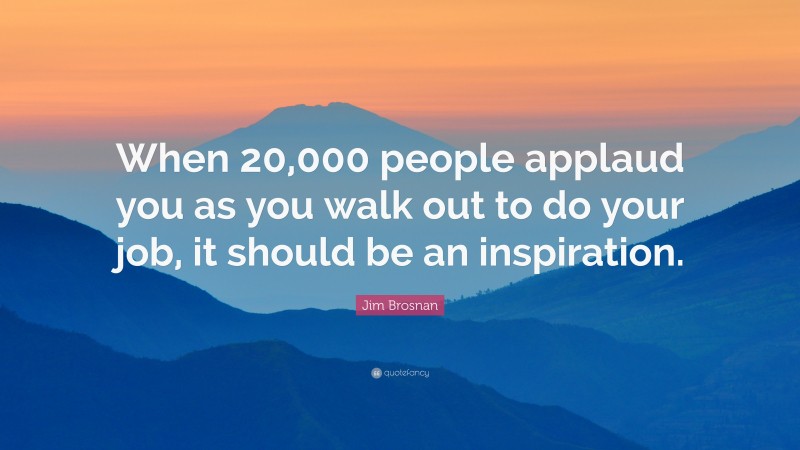 Jim Brosnan Quote: “When 20,000 people applaud you as you walk out to do your job, it should be an inspiration.”