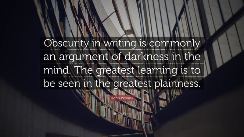 John Wilkins Quote: “Obscurity in writing is commonly an argument of darkness in the mind. The greatest learning is to be seen in the greatest plainness.”