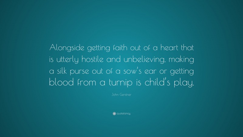John Gerstner Quote: “Alongside getting faith out of a heart that is utterly hostile and unbelieving, making a silk purse out of a sow’s ear or getting blood from a turnip is child’s play.”