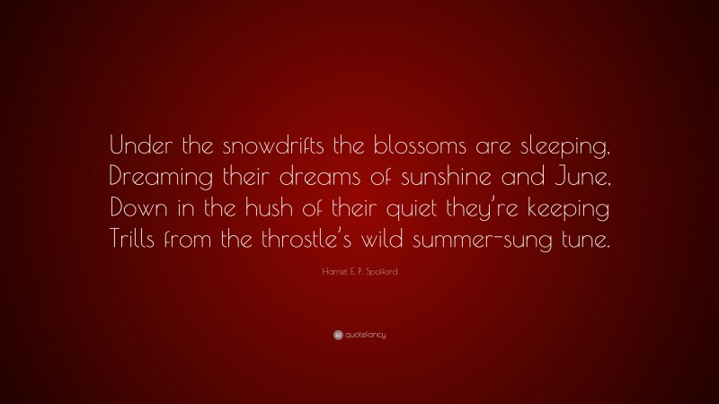 Harriet E. P. Spofford Quote: “Under the snowdrifts the blossoms are sleeping, Dreaming their dreams of sunshine and June, Down in the hush of their quiet they’re keeping Trills from the throstle’s wild summer-sung tune.”