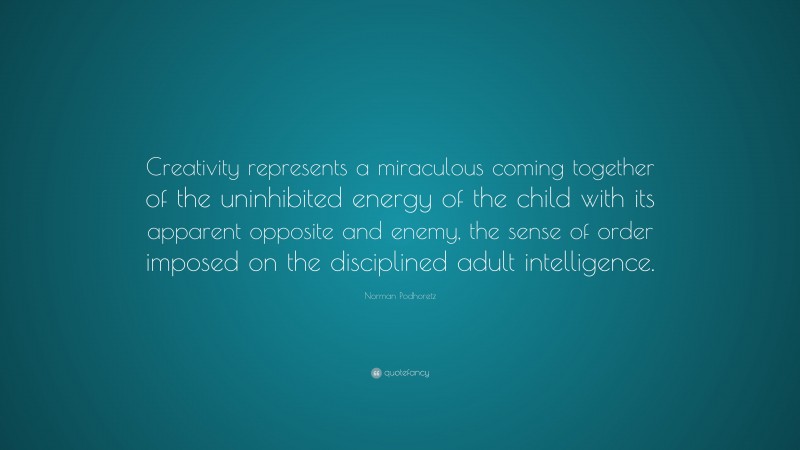 Norman Podhoretz Quote: “Creativity represents a miraculous coming together of the uninhibited energy of the child with its apparent opposite and enemy, the sense of order imposed on the disciplined adult intelligence.”