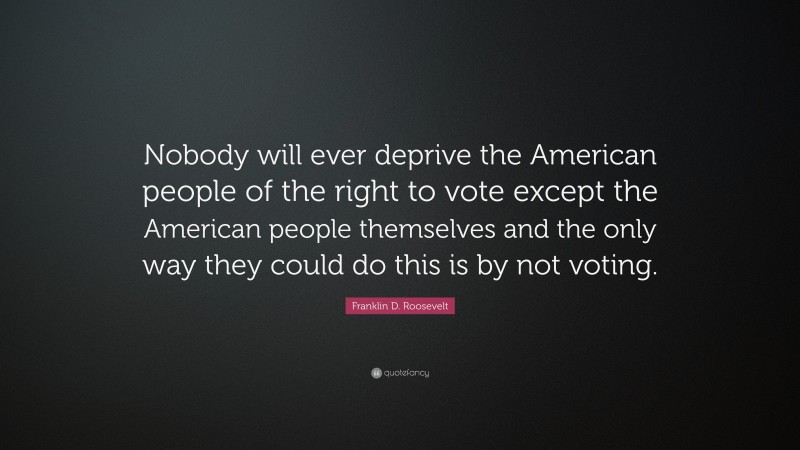 Franklin D. Roosevelt Quote: “Nobody will ever deprive the American people of the right to vote except the American people themselves and the only way they could do this is by not voting.”