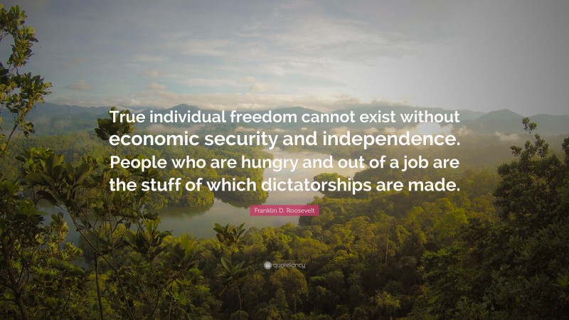 Franklin D. Roosevelt Quote: “True individual freedom cannot exist without economic security and independence. People who are hungry and out of a job are the stuff of which dictatorships are made.”