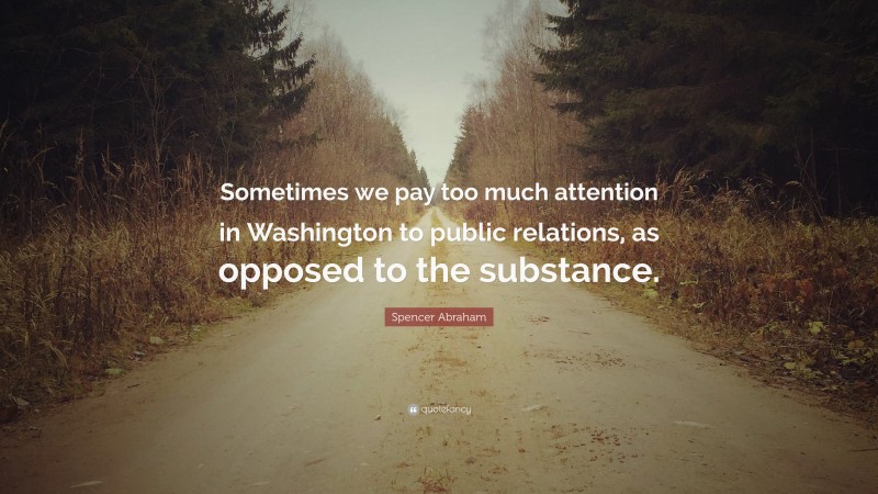 Spencer Abraham Quote: “Sometimes we pay too much attention in Washington to public relations, as opposed to the substance.”