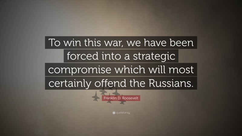 Franklin D. Roosevelt Quote: “To win this war, we have been forced into a strategic compromise which will most certainly offend the Russians.”