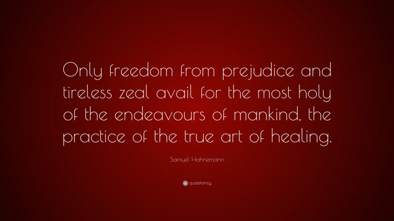 Samuel Hahnemann Quote: “Only freedom from prejudice and tireless zeal avail for the most holy of the endeavours of mankind, the practice of the true art of healing.”