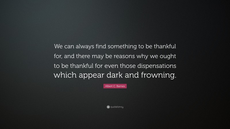 Albert C. Barnes Quote: “We can always find something to be thankful for, and there may be reasons why we ought to be thankful for even those dispensations which appear dark and frowning.”