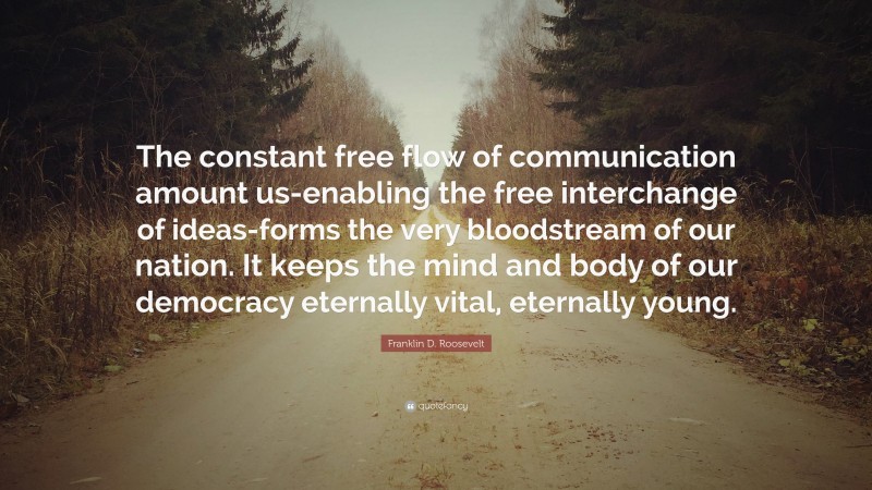 Franklin D. Roosevelt Quote: “The constant free flow of communication amount us-enabling the free interchange of ideas-forms the very bloodstream of our nation. It keeps the mind and body of our democracy eternally vital, eternally young.”