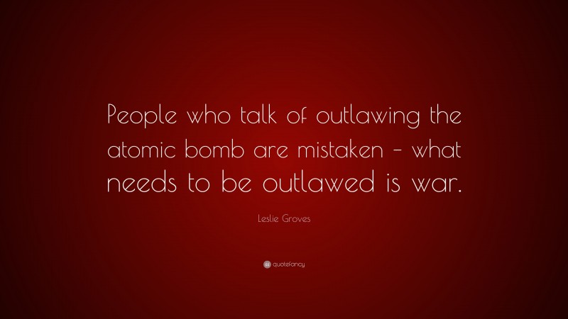Leslie Groves Quote: “People who talk of outlawing the atomic bomb are mistaken – what needs to be outlawed is war.”