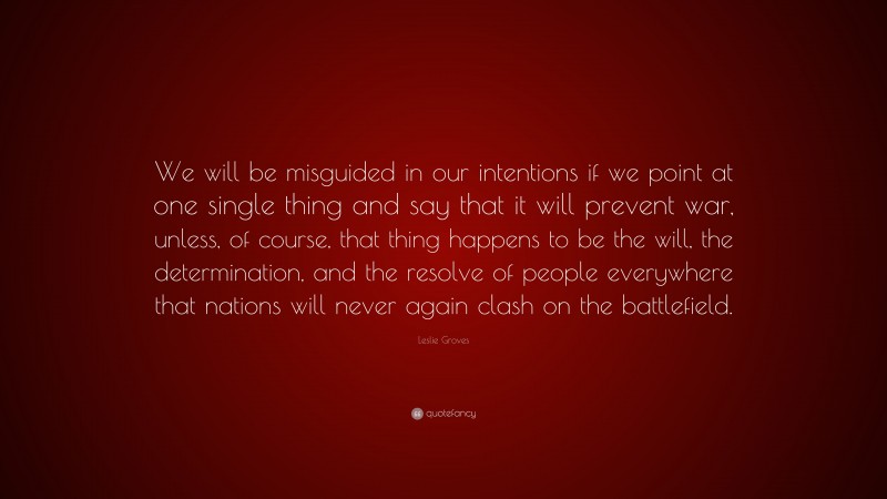 Leslie Groves Quote: “We will be misguided in our intentions if we point at one single thing and say that it will prevent war, unless, of course, that thing happens to be the will, the determination, and the resolve of people everywhere that nations will never again clash on the battlefield.”