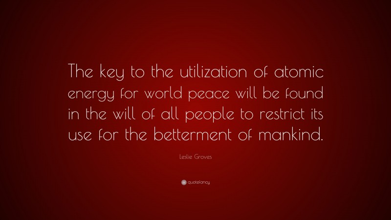 Leslie Groves Quote: “The key to the utilization of atomic energy for world peace will be found in the will of all people to restrict its use for the betterment of mankind.”