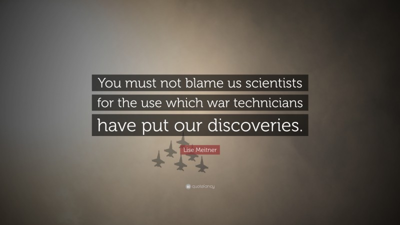Lise Meitner Quote: “You must not blame us scientists for the use which war technicians have put our discoveries.”