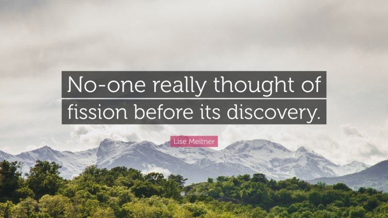 Lise Meitner Quote: “No-one really thought of fission before its discovery.”