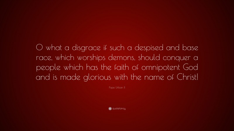 Pope Urban II Quote: “O what a disgrace if such a despised and base race, which worships demons, should conquer a people which has the faith of omnipotent God and is made glorious with the name of Christ!”