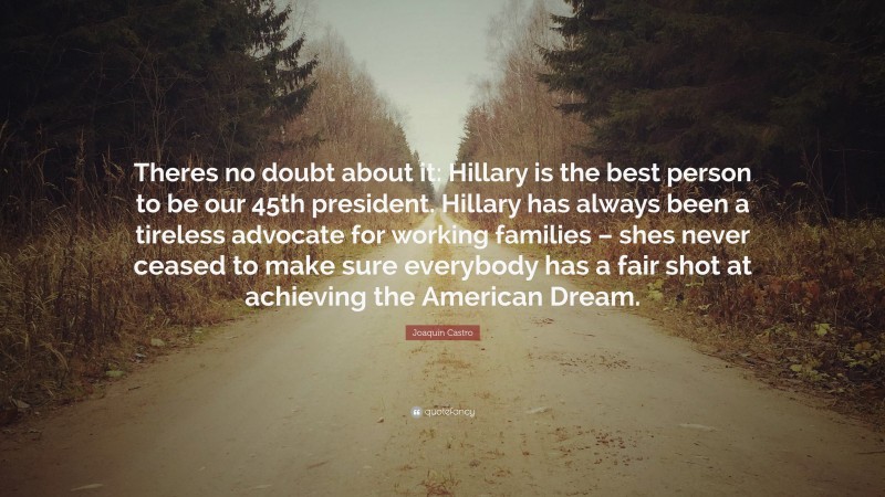 Joaquin Castro Quote: “Theres no doubt about it: Hillary is the best person to be our 45th president. Hillary has always been a tireless advocate for working families – shes never ceased to make sure everybody has a fair shot at achieving the American Dream.”