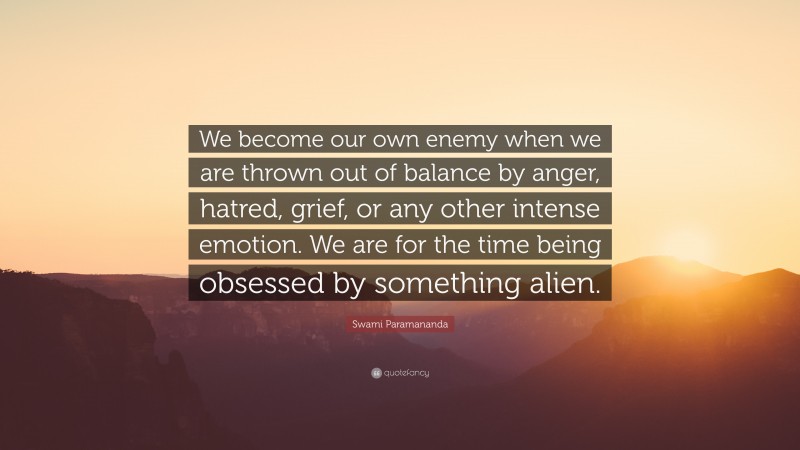 Swami Paramananda Quote: “We become our own enemy when we are thrown out of balance by anger, hatred, grief, or any other intense emotion. We are for the time being obsessed by something alien.”