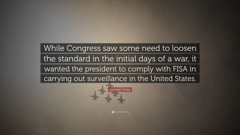 Jonathan Turley Quote: “While Congress saw some need to loosen the standard in the initial days of a war, it wanted the president to comply with FISA in carrying out surveillance in the United States.”