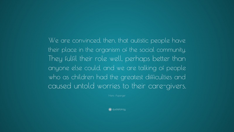 Hans Asperger Quote: “We are convinced, then, that autistic people have their place in the organism of the social community. They fulfil their role well, perhaps better than anyone else could, and we are talking of people who as children had the greatest difficulties and caused untold worries to their care-givers.”