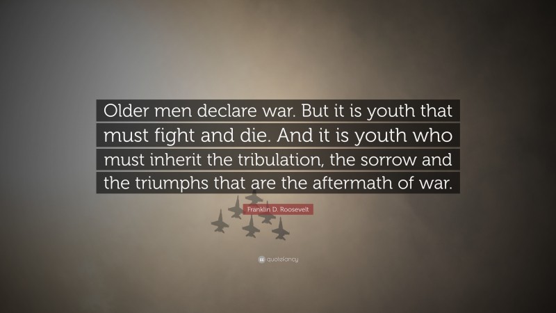 Franklin D. Roosevelt Quote: “Older men declare war. But it is youth that must fight and die. And it is youth who must inherit the tribulation, the sorrow and the triumphs that are the aftermath of war.”