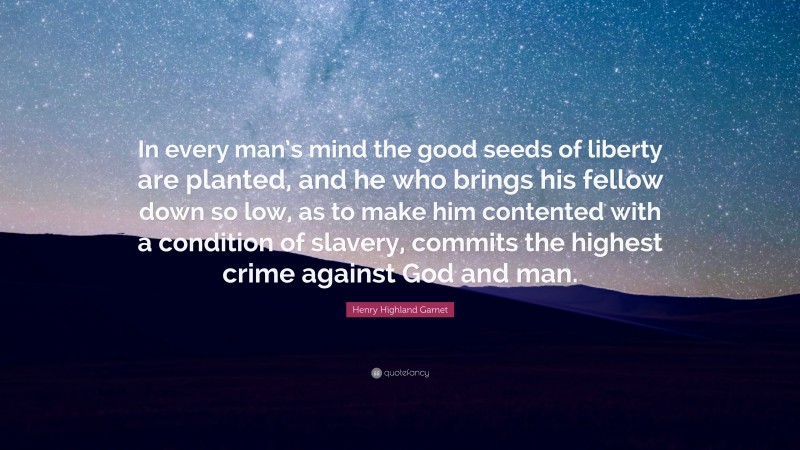 Henry Highland Garnet Quote: “In every man’s mind the good seeds of liberty are planted, and he who brings his fellow down so low, as to make him contented with a condition of slavery, commits the highest crime against God and man.”