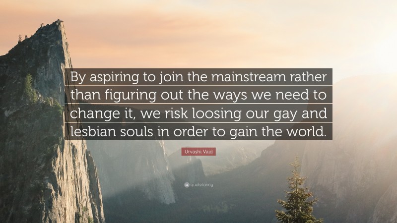 Urvashi Vaid Quote: “By aspiring to join the mainstream rather than figuring out the ways we need to change it, we risk loosing our gay and lesbian souls in order to gain the world.”