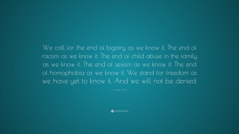 Urvashi Vaid Quote: “We call for the end of bigotry as we know it. The end of racism as we know it. The end of child abuse in the family as we know it. The end of sexism as we know it. The end of homophobia as we know it. We stand for freedom as we have yet to know it. And we will not be denied.”