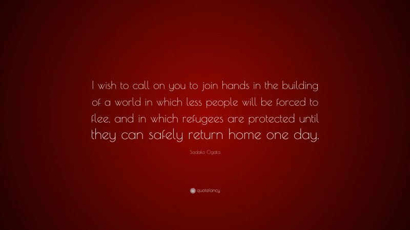 Sadako Ogata Quote: “I wish to call on you to join hands in the building of a world in which less people will be forced to flee, and in which refugees are protected until they can safely return home one day.”